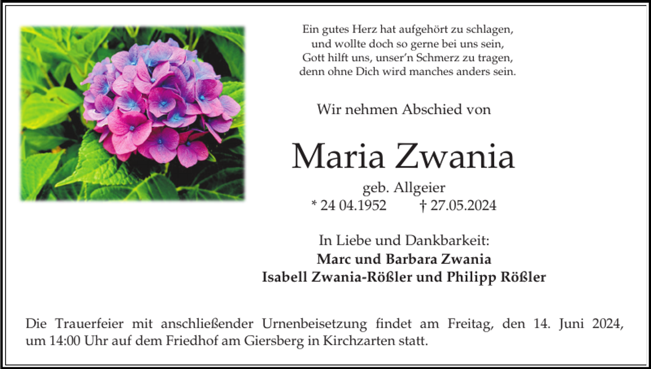 <p>Ein gutes Herz hat aufgehört zu schlagen,<br />und wollte doch so gerne bei uns sein,<br />Gott hilft uns, unser’n Schmerz zu tragen,<br />denn ohne Dich wird manches anders sein.</p><p>Wir nehmen Abschied von</p><p>Maria Zwania<br />geb. Allgeier<br />* 24 04.1957.05.2024<br />In Liebe und Dankbarkeit:<br />Marc und Barbara Zwania<br />Isabell Zwania-Rößler und Philipp Rößler<br />Die Trauerfeier mit anschließender Urnenbeisetzung findet am Freitag, den 14. Juni 2024,<br />um 14:00 Uhr auf dem Friedhof am Giersberg in Kirchzarten statt.</p>