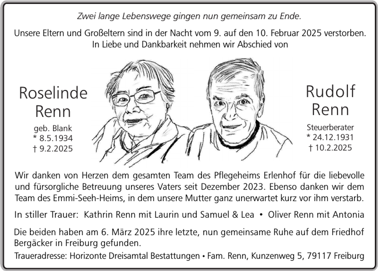 <p>Zwei lange Lebenswege gingen nun gemeinsam zu Ende.</p><p>Unsere Eltern und Großeltern sind in der Nacht vom 9. auf den 10. Februar 2025 verstorben.<br />In Liebe und Dankbarkeit nehmen wir Abschied von</p><p>Roselinde<br />Renn</p><p>Rudolf<br />Renn</p><p>geb. Blank<br />* 8.5.1934<br />† 9.2.2025</p><p>Steuerberater<br />* 24.12.1931<br />† 10.2.2025</p><p>Wir danken von Herzen dem gesamten Team des Pflegeheims Erlenhof für die liebevolle<br />und fürsorgliche Betreuung unseres Vaters seit Dezember 2023. Ebenso danken wir dem<br />Team des Emmi-Seeh-Heims, in dem unsere Mutter ganz unerwartet kurz vor ihm verstarb.<br />In stiller Trauer: Kathrin Renn mit Laurin und Samuel &amp; Lea • Oliver Renn mit Antonia<br />Die beiden haben am 6. März 2025 ihre letzte, nun gemeinsame Ruhe auf dem Friedhof<br />Bergäcker in Freiburg gefunden.<br />Traueradresse: Horizonte Dreisamtal Bestattungen • Fam. Renn, Kunzenweg 5, 79117 Freiburg</p>