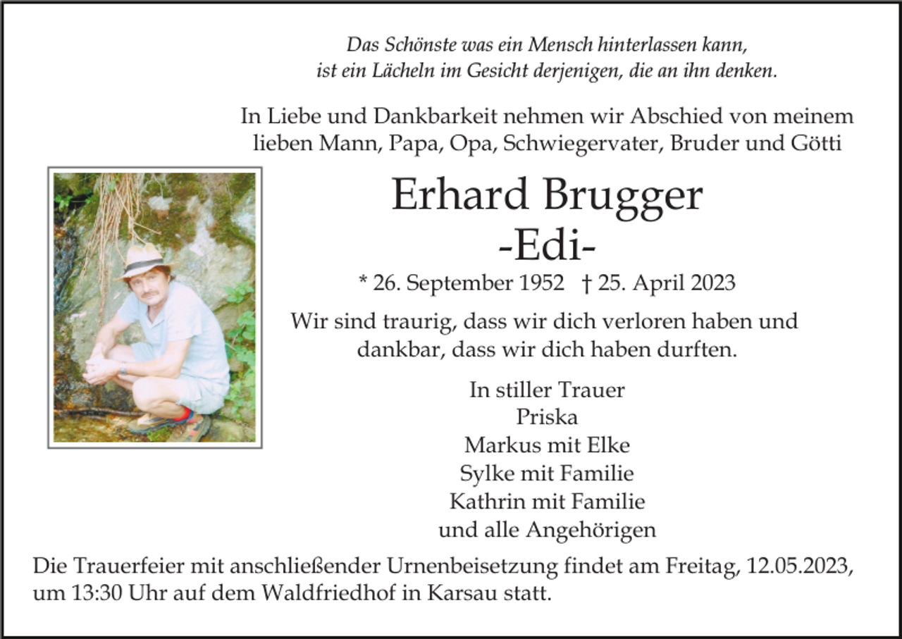 <p>Das Schönste was ein Mensch hinterlassen kann,<br />ist ein Lächeln im Gesicht derjenigen, die an ihn denken.</p><p>In Liebe und Dankbarkeit nehmen wir Abschied von meinem<br />lieben Mann, Papa, Opa, Schwiegervater, Bruder und Götti</p><p>Erhard Brugger<br />-Edi-</p><p>* 26. September 1952 † 25. April 2023<br />Wir sind traurig, dass wir dich verloren haben und<br />dankbar, dass wir dich haben durften.<br />In stiller Trauer<br />Priska<br />Markus mit Elke<br />Sylke mit Familie<br />Kathrin mit Familie<br />und alle Angehörigen<br />Die Trauerfeier mit anschließender Urnenbeisetzung findet am Freitag, 12.05.2023,<br />um 13:30 Uhr auf dem Waldfriedhof in Karsau statt.</p>