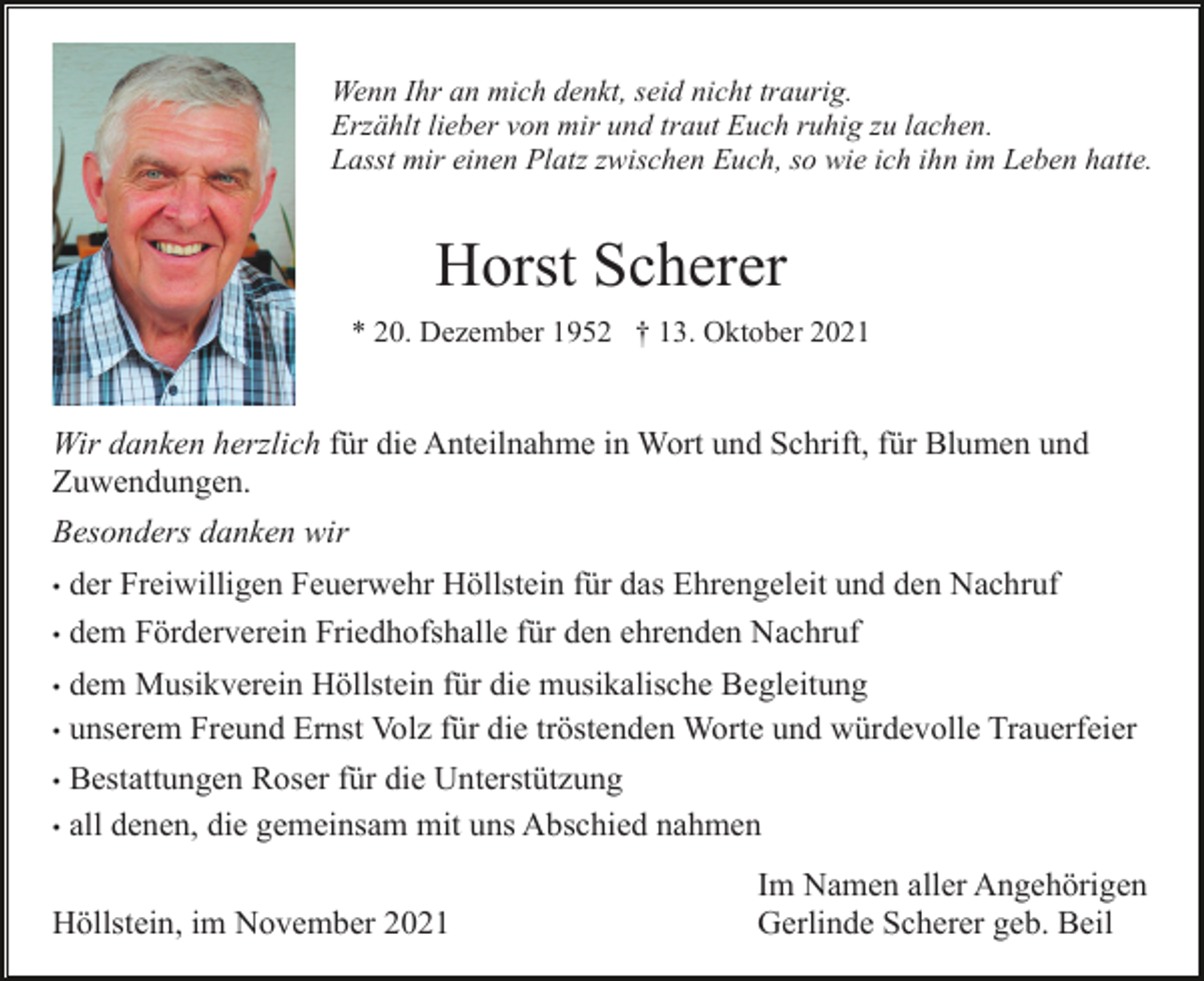 <p>Wenn Ihr an mich denkt, seid nicht traurig.<br />Erzählt lieber von mir und traut Euch ruhig zu lachen.<br />Lasst mir einen Platz zwischen Euch, so wie ich ihn im Leben hatte.</p><p>Horst Scherer<br />* 20. Dezember 1952 † 13. Oktober 2021</p><p>Wir danken herzlich für die Anteilnahme in Wort und Schrift, für Blumen und<br />Zuwendungen.<br />Besonders danken wir<br />der Freiwilligen Feuerwehr Höllstein für das Ehrengeleit und den Nachruf<br />• dem Förderverein Friedhofshalle für den ehrenden Nachruf<br />•</p><p>dem Musikverein Höllstein für die musikalische Begleitung<br />• unserem Freund Ernst Volz für die tröstenden Worte und würdevolle Trauerfeier<br />• Bestattungen Roser für die Unterstützung<br />• all denen, die gemeinsam mit uns Abschied nahmen<br />•</p><p>Höllstein, im November 2021</p><p>Im Namen aller Angehörigen<br />Gerlinde Scherer geb. Beil</p>