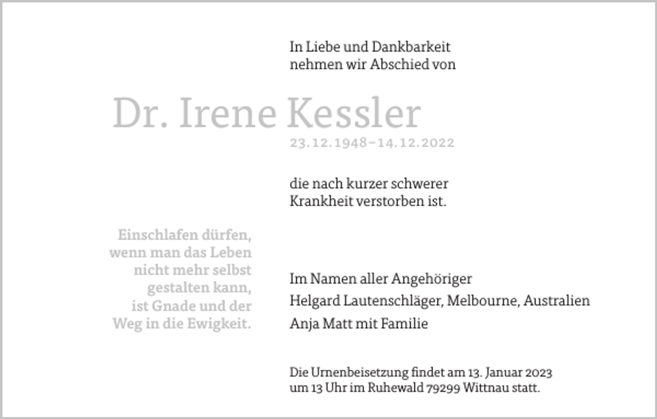 <p>In Liebe und Dankbarkeit<br />nehmen wir Abschied von</p><p>Dr. Irene Kessler</p><p>23.12.1948–14.12.2022</p><p>die nach kurzer schwerer<br />Krankheit verstorben ist.<br />Einschlafen dürfen,<br />wenn man das Leben<br />nicht mehr selbst<br />gestalten kann,<br />ist Gnade und der<br />Weg in die Ewigkeit.</p><p>Im Namen aller Angehöriger<br />Helgard Lautenschläger, Melbourne, Australien<br />Anja Matt mit Familie<br />Die Urnenbeisetzung findet am 13. Januar 2023<br />um 13 Uhr im Ruhewald 79299 Wittnau statt.</p>