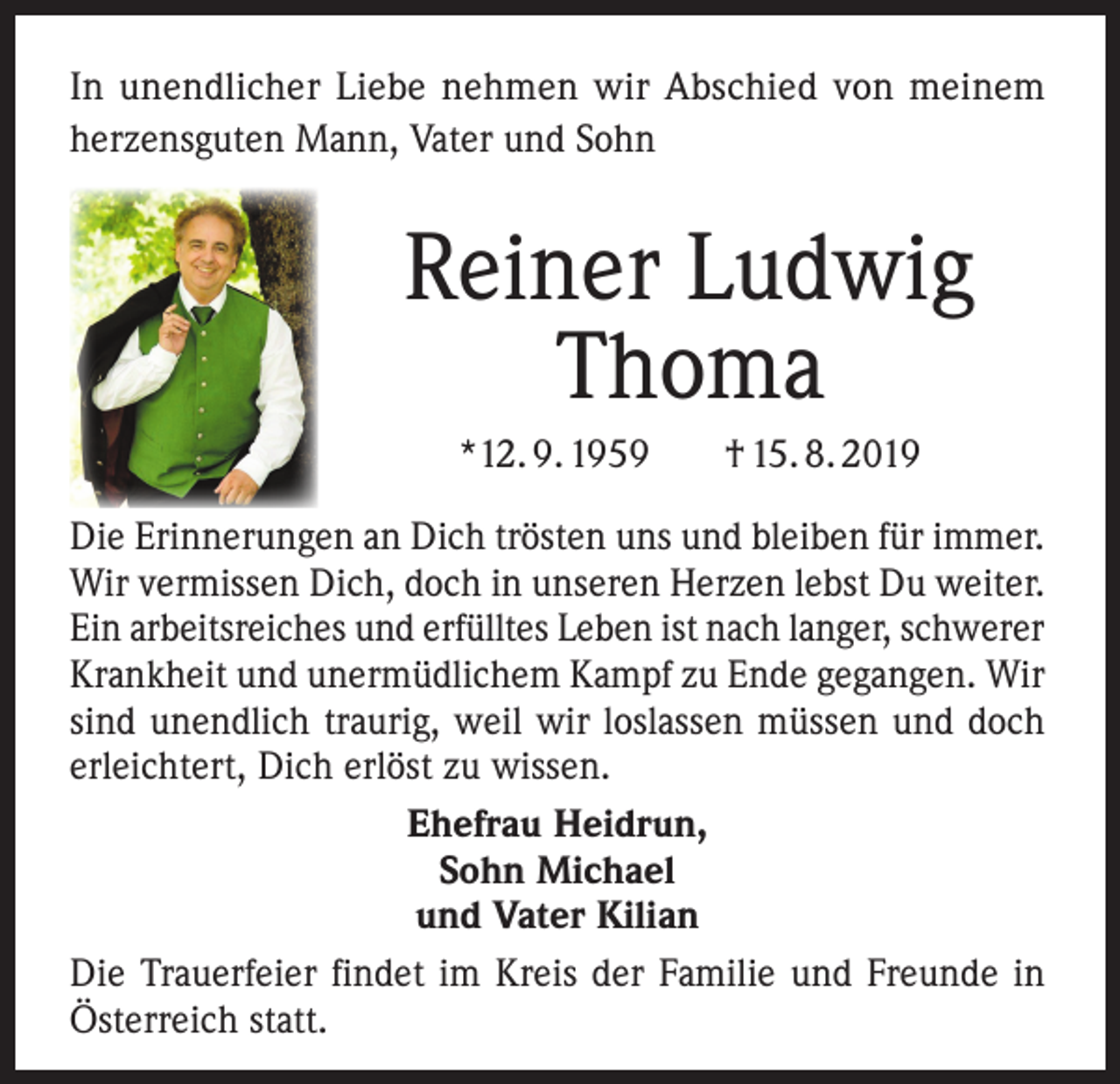 <p>In unendlicher Liebe nehmen wir Abschied von meinem<br />herzensguten Mann, Vater und Sohn</p><p>Reiner Ludwig<br />Thoma<br />*12. 9. 1959</p><p>† 15. 8. 2019</p><p>Die Erinnerungen an Dich trösten uns und bleiben für immer.<br />Wir vermissen Dich, doch in unseren Herzen lebst Du weiter.<br />Ein arbeitsreiches und erfülltes Leben ist nach langer, schwerer<br />Krankheit und unermüdlichem Kampf zu Ende gegangen. Wir<br />sind unendlich traurig, weil wir loslassen müssen und doch<br />erleichtert, Dich erlöst zu wissen.<br />Ehefrau Heidrun,<br />Sohn Michael<br />und Vater Kilian<br />Die Trauerfeier findet im Kreis der Familie und Freunde in<br />Österreich statt.</p>