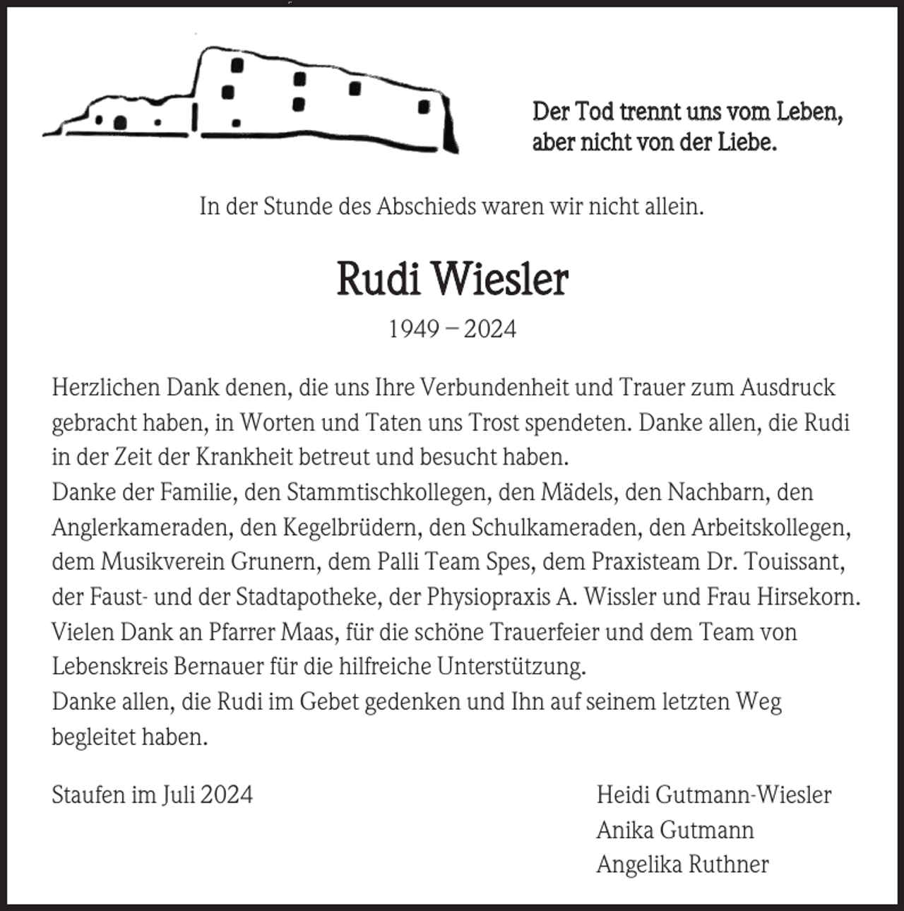 <p>Der Tod trennt uns vom Leben,<br />aber nicht von der Liebe.<br />In der Stunde des Abschieds waren wir nicht allein.</p><p>Rudi Wiesler<br />1949 – 2024<br />Herzlichen Dank denen, die uns Ihre Verbundenheit und Trauer zum Ausdruck<br />gebracht haben, in Worten und Taten uns Trost spendeten. Danke allen, die Rudi<br />in der Zeit der Krankheit betreut und besucht haben.<br />Danke der Familie, den Stammtischkollegen, den Mädels, den Nachbarn, den<br />Anglerkameraden, den Kegelbrüdern, den Schulkameraden, den Arbeitskollegen,<br />dem Musikverein Grunern, dem Palli Team Spes, dem Praxisteam Dr. Touissant,<br />der Faust- und der Stadtapotheke, der Physiopraxis A. Wissler und Frau Hirsekorn.<br />Vielen Dank an Pfarrer Maas, für die schöne Trauerfeier und dem Team von<br />Lebenskreis Bernauer für die hilfreiche Unterstützung.<br />Danke allen, die Rudi im Gebet gedenken und Ihn auf seinem letzten Weg<br />begleitet haben.<br />Staufen im Juli 2024</p><p>Heidi Gutmann-Wiesler<br />Anika Gutmann<br />Angelika Ruthner</p>