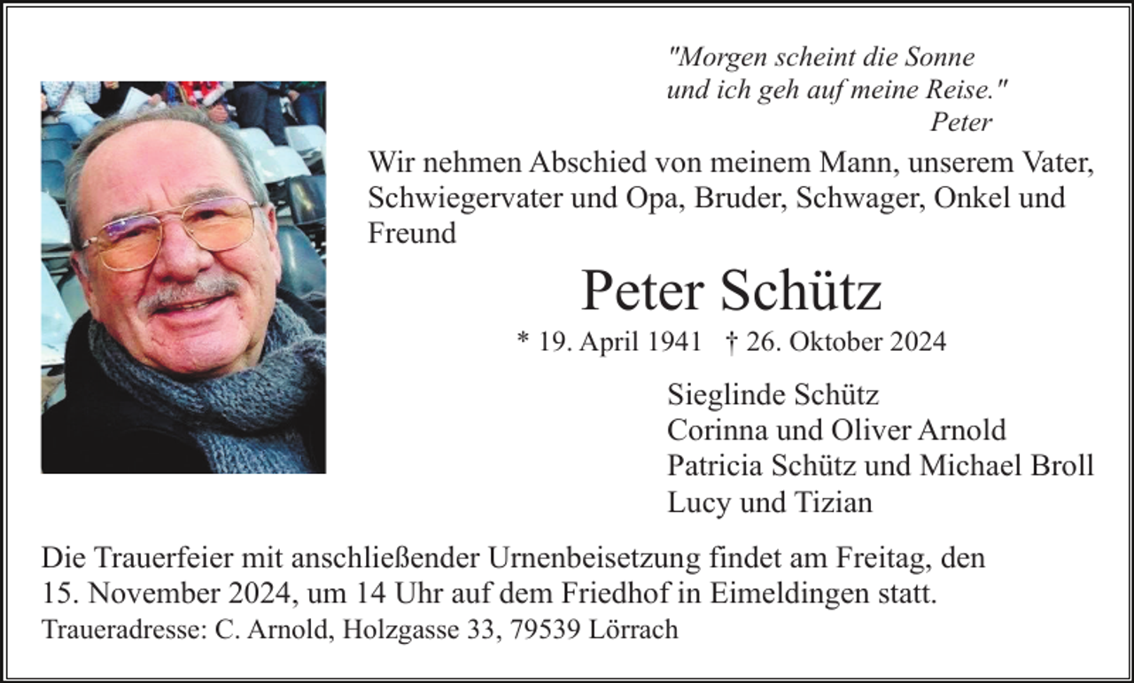 <p>"Morgen scheint die Sonne<br />und ich geh auf meine Reise."<br />Peter</p><p>Wir nehmen Abschied von meinem Mann, unserem Vater,<br />Schwiegervater und Opa, Bruder, Schwager, Onkel und<br />Freund</p><p>Peter Schütz<br />* 19. April 1941 † 26. Oktober 2024</p><p>Sieglinde Schütz<br />Corinna und Oliver Arnold<br />Patricia Schütz und Michael Broll<br />Lucy und Tizian<br />Die Trauerfeier mit anschließender Urnenbeisetzung findet am Freitag, den<br />15. November 2024, um 14 Uhr auf dem Friedhof in Eimeldingen statt.<br />Traueradresse: C. Arnold, Holzgasse 33, 79539 Lörrach</p>