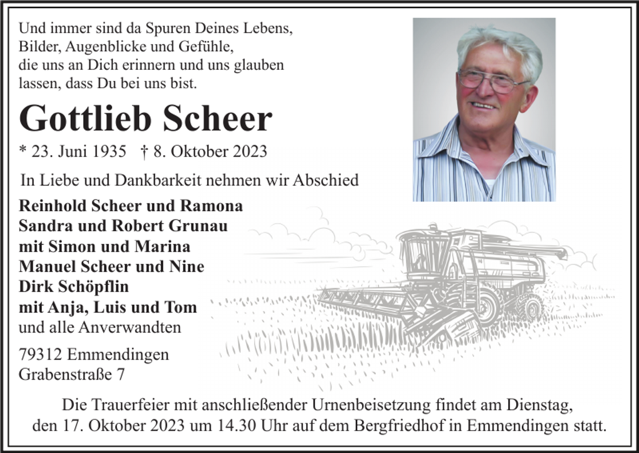 <p>Und immer sind da Spuren Deines Lebens,<br />Bilder, Augenblicke und Gefühle,<br />die uns an Dich erinnern und uns glauben<br />lassen, dass Du bei uns bist.</p><p>Gottlieb Scheer<br />* 23. Juni 1935 † 8. Oktober 2023<br />In Liebe und Dankbarkeit nehmen wir Abschied<br />Reinhold Scheer und Ramona<br />Sandra und Robert Grunau<br />mit Simon und Marina<br />Manuel Scheer und Nine<br />Dirk Schöpflin<br />mit Anja, Luis und Tom<br />und alle Anverwandten<br />79312 Emmendingen<br />Grabenstraße 7<br />Die Trauerfeier mit anschließender Urnenbeisetzung findet am Dienstag,<br />den 17. Oktober 2023 um 14.30 Uhr auf dem Bergfriedhof in Emmendingen statt.</p>
