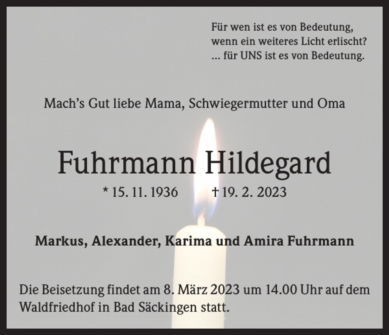 <p>Für wen ist es von Bedeutung,<br />wenn ein weiteres Licht erlischt?<br />… für UNS ist es von Bedeutung.</p><p>Mach’s Gut liebe Mama, Schwiegermutter und Oma</p><p>Fuhrmann Hildegard<br />* 15. 11. 1936</p><p>† 19. 2. 2023</p><p>Markus, Alexander, Karima und Amira Fuhrmann<br />Die Beisetzung findet am 8. März 2023 um 14.00 Uhr auf dem<br />Waldfriedhof in Bad Säckingen statt.</p>