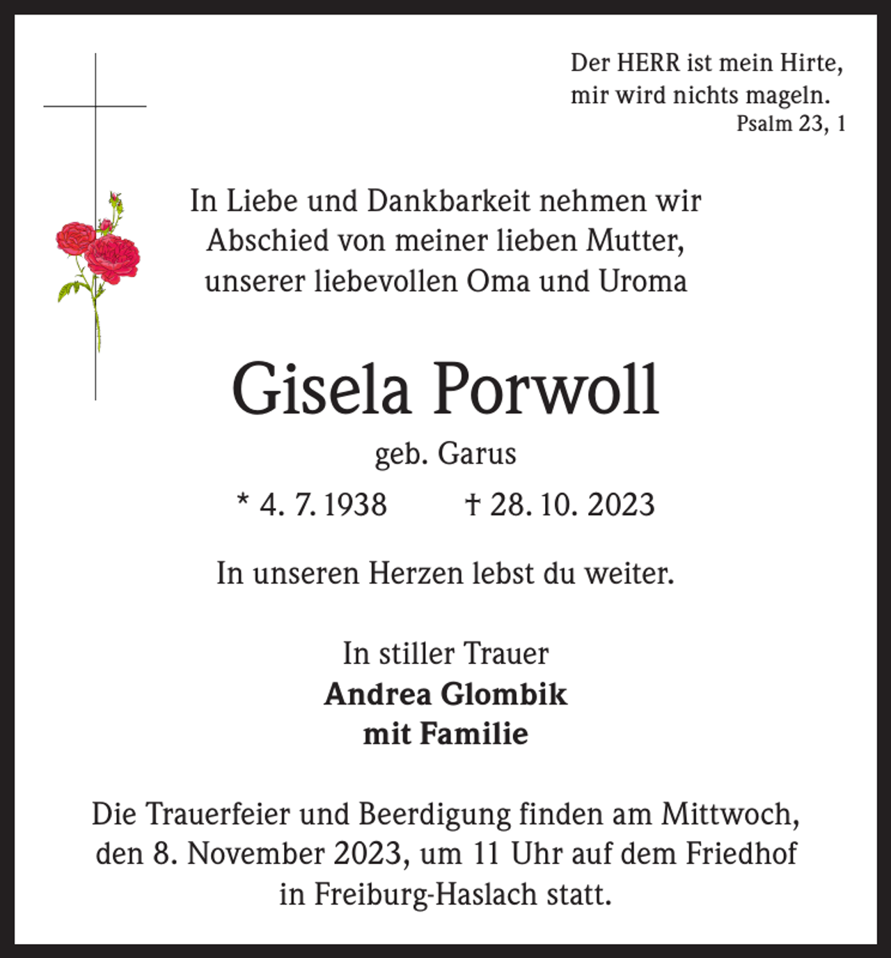 <p>Der HERR ist mein Hirte,<br />mir wird nichts mageln.</p><p>Psalm 23, 1</p><p>In Liebe und Dankbarkeit nehmen wir<br />Abschied von meiner lieben Mutter,<br />unserer liebevollen Oma und Uroma</p><p>Gisela Porwoll<br />geb. Garus<br />* 4. 7. 1938<br />† 28. 10. 2023<br />In unseren Herzen lebst du weiter.<br />In stiller Trauer<br />Andrea Glombik<br />mit Familie<br />Die Trauerfeier und Beerdigung finden am Mittwoch,<br />den 8. November 2023, um 11 Uhr auf dem Friedhof<br />in Freiburg-Haslach statt.</p>