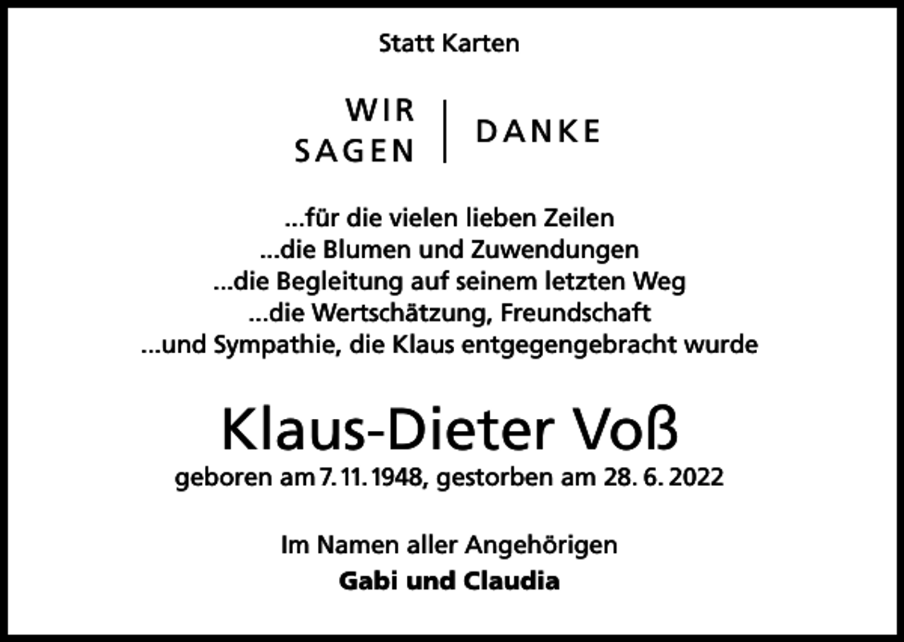 <p>Statt Karten</p><p>WIR</p><p>D A N K E<br />SAGEN<br />...für die vielen lieben Zeilen<br />...die Blumen und Zuwendungen<br />...die Begleitung auf seinem letzten Weg<br />...die Wertschätzung, Freundschaft<br />...und Sympathie, die Klaus entgegengebracht wurde</p><p>Klaus-Dieter Voß</p><p>geboren am 7. 11. 1948, gestorben am 28. 6. 2022<br />Im Namen aller Angehörigen<br />Gabi und Claudia</p>