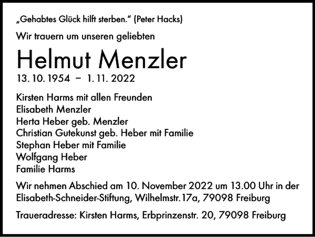 <p>„Gehabtes Glück hilft sterben.“ (Peter Hacks)</p><p>Wir trauern um unseren geliebten</p><p>Helmut Menzler<br />13. 10. 1954 – 1. 11. 2022</p><p>Kirsten Harms mit allen Freunden<br />Elisabeth Menzler<br />Herta Heber geb. Menzler<br />Christian Gutekunst geb. Heber mit Familie<br />Stephan Heber mit Familie<br />Wolfgang Heber<br />Familie Harms<br />Wir nehmen Abschied am 10. November 2022 um 13.00 Uhr in der<br />Elisabeth-Schneider-Stiftung, Wilhelmstr.17a, 79098 Freiburg<br />Traueradresse: Kirsten Harms, Erbprinzenstr. 20, 79098 Freiburg</p>