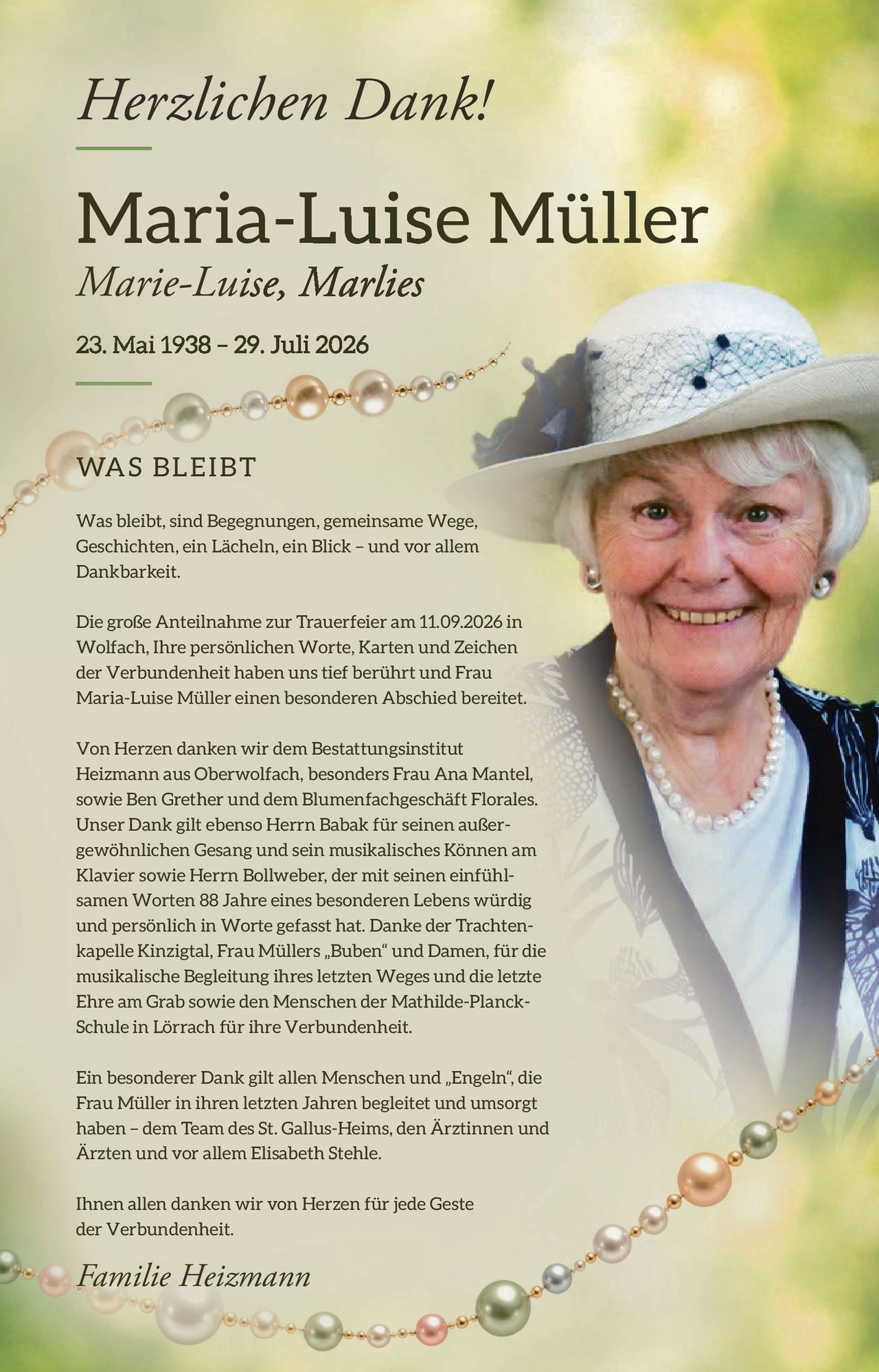 <p><strong>Herzlichen Dank!</strong></p>

<p><strong>Maria-Luise Müller</strong><br>
<i>Marie-Luise, Marlies</i><br>
23. Mai 1938 – 29. Juli 2026</p>

<p><strong>WAS BLEIBT</strong></p>

<p>Was bleibt, sind Begegnungen, gemeinsame Wege, Geschichten, ein Lächeln, ein Blick – und vor allem Dankbarkeit.</p>

<p>Die große Anteilnahme zur Trauerfeier am 11.09.2026 in Wolfach, Ihre persönlichen Worte, Karten und Zeichen der Verbundenheit haben uns tief berührt und Frau Maria-Luise Müller einen besonderen Abschied bereitet.</p>

<p>Von Herzen danken wir dem Bestattungsinstitut Heizmann aus Oberwolfach, besonders Frau Ana Mantel, sowie Ben Grether und dem Blumenfachgeschäft Florales. Unser Dank gilt ebenso Herrn Babak für seinen außergewöhnlichen Gesang und sein musikalisches Können am Klavier sowie Herrn Bollweber, der mit seinen einfühlsamen Worten 88 Jahre eines besonderen Lebens würdig und persönlich in Worte gefasst hat. Danke der Trachtenkapelle Kinzigtal, Frau Müllers „Buben" und Damen, für die musikalische Begleitung ihres letzten Weges und die letzte Ehre am Grab sowie den Menschen der Mathilde-Planck-Schule in Lörrach für ihre Verbundenheit.</p>

<p>Ein besonderer Dank gilt allen Menschen und „Engeln", die Frau Müller in ihren letzten Jahren begleitet und umsorgt haben – dem Team des St. Gallus-Heims, den Ärztinnen und Ärzten und vor allem Elisabeth Stehle.</p>

<p>Ihnen allen danken wir von Herzen für jede Geste der Verbundenheit.</p>

<p><i>Familie Heizmann</i></p>