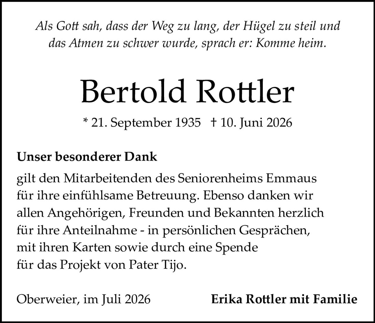 <p><i>Als Gott sah, dass der Weg zu lang, der Hügel zu steil und das Atmen zu schwer wurde, sprach er: Komme heim.</i></p>

<p><strong>Bertold Rottler</strong><br/>
* 21. September 1935  † 10. Juni 2026</p>

<p><strong>Unser besonderer Dank</strong><br/>
gilt den Mitarbeitenden des Seniorenheims Emmaus für ihre einfühlsame Betreuung. Ebenso danken wir allen Angehörigen, Freunden und Bekannten herzlich für ihre Anteilnahme – in persönlichen Gesprächen, mit ihren Karten sowie durch eine Spende für das Projekt von Pater Tijo.</p>

<p>Oberweier, im Juli 2026                    <strong>Erika Rottler mit Familie</strong></p>