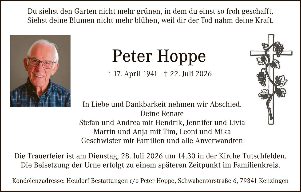 <p>Du siehst den Garten nicht mehr grünen, in dem du einst so froh geschafft. Siehst deine Blumen nicht mehr blühen, weil dir der Tod nahm deine Kraft.</p>

<p><strong>Peter Hoppe</strong><br>* 17. April 1941 † 22. Juli 2026</p>

<p>In Liebe und Dankbarkeit nehmen wir Abschied.<br>Deine Renate<br>Stefan und Andrea mit Hendrik, Jennifer und Livia<br>Martin und Anja mit Tim, Leoni und Mika<br>Geschwister mit Familien und alle Anverwandten</p>

<p>Die Trauerfeier ist am Dienstag, 28. Juli 2026 um 14.30 in der Kirche Tutschfelden. Die Beisetzung der Urne erfolgt zu einem späteren Zeitpunkt im Familienkreis.</p>

<p>Kondolenzadresse: Heudorf Bestattungen c/o Peter Hoppe, Schwabentorstraße 6, 79341 Kenzingen</p>