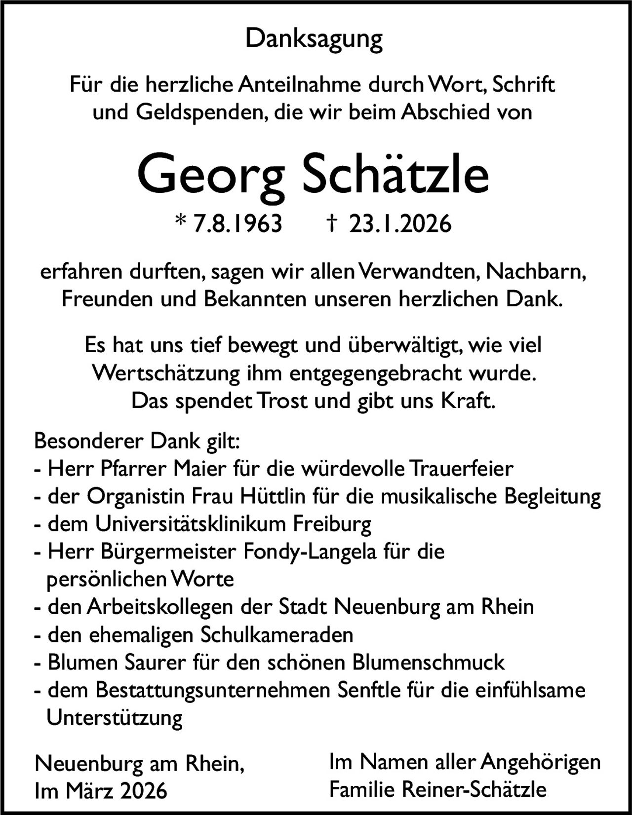 Danksagung
Für die herzliche Anteilnahme durch Wort, Schrift
und Geldspenden, die wir beim Abschied von

Georg Schätzle
* 7.8.1963

† 23.1.2026

erfahren durften, sagen wir allen Verwandten, Nachbarn,
Freunden und Bekannten unseren herzlichen Dank.
Es hat uns tief bewegt und überwältigt, wie viel
Wertschätzung ihm entgegengebracht wurde.
Das spendet Trost und gibt uns Kraft.
Besonderer Dank gilt:
- Herr Pfarrer Maier für die würdevolle Trauerfeier
- der Organistin Frau Hüttlin für die musikalische Begleitung
- dem Universitätsklinikum Freiburg
- Herr Bürgermeister Fondy-Langela für die
persönlichen Worte
- den Arbeitskollegen der Stadt Neuenburg am Rhein
- den ehemaligen Schulkameraden
- Blumen Saurer für den schönen Blumenschmuck
- dem Bestattungsunternehmen Senftle für die einfühlsame
Unterstützung
Neuenburg am Rhein,
Im März 2026

Im Namen aller Angehörigen
Familie Reiner-Schätzle