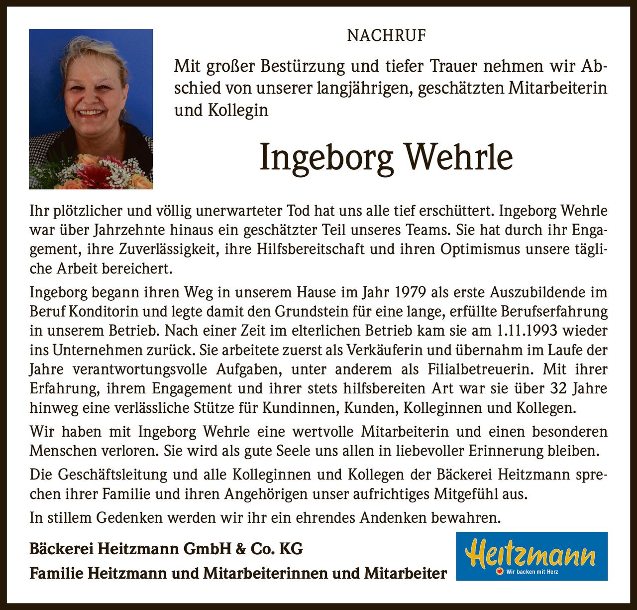 <p><strong>NACHRUF</strong></p>

<p>Mit großer Bestürzung und tiefer Trauer nehmen wir Abschied von unserer langjährigen, geschätzten Mitarbeiterin und Kollegin</p>

<p><strong>Ingeborg Wehrle</strong></p>

<p>Ihr plötzlicher und völlig unerwarteter Tod hat uns alle tief erschüttert. Ingeborg Wehrle war über Jahrzehnte hinaus ein geschätzter Teil unseres Teams. Sie hat durch ihr Engagement, ihre Zuverlässigkeit, ihre Hilfsbereitschaft und ihren Optimismus unsere tägliche Arbeit bereichert.</p>

<p>Ingeborg begann ihren Weg in unserem Hause im Jahr 1979 als erste Auszubildende im Beruf Konditorin und legte damit den Grundstein für eine lange, erfüllte Berufserfahrung in unserem Betrieb. Nach einer Zeit im elterlichen Betrieb kam sie am 1.11.1993 wieder ins Unternehmen zurück. Sie arbeitete zuerst als Verkäuferin und übernahm im Laufe der Jahre verantwortungsvolle Aufgaben, unter anderem als Filialbetreuerin. Mit ihrer Erfahrung, ihrem Engagement und ihrer stets hilfsbereiten Art war sie über 32 Jahre hinweg eine verlässliche Stütze für Kundinnen, Kunden, Kolleginnen und Kollegen.</p>

<p>Wir haben mit Ingeborg Wehrle eine wertvolle Mitarbeiterin und einen besonderen Menschen verloren. Sie wird als gute Seele uns allen in liebevoller Erinnerung bleiben.</p>

<p>Die Geschäftsleitung und alle Kolleginnen und Kollegen der Bäckerei Heitzmann sprechen ihrer Familie und ihren Angehörigen unser aufrichtiges Mitgefühl aus.</p>

<p>In stillem Gedenken werden wir ihr ein ehrendes Andenken bewahren.</p>

<p><strong>Bäckerei Heitzmann GmbH & Co. KG</strong></p>

<p><strong>Familie Heitzmann und Mitarbeiterinnen und Mitarbeiter</strong> Wir backen mit Herz</p>