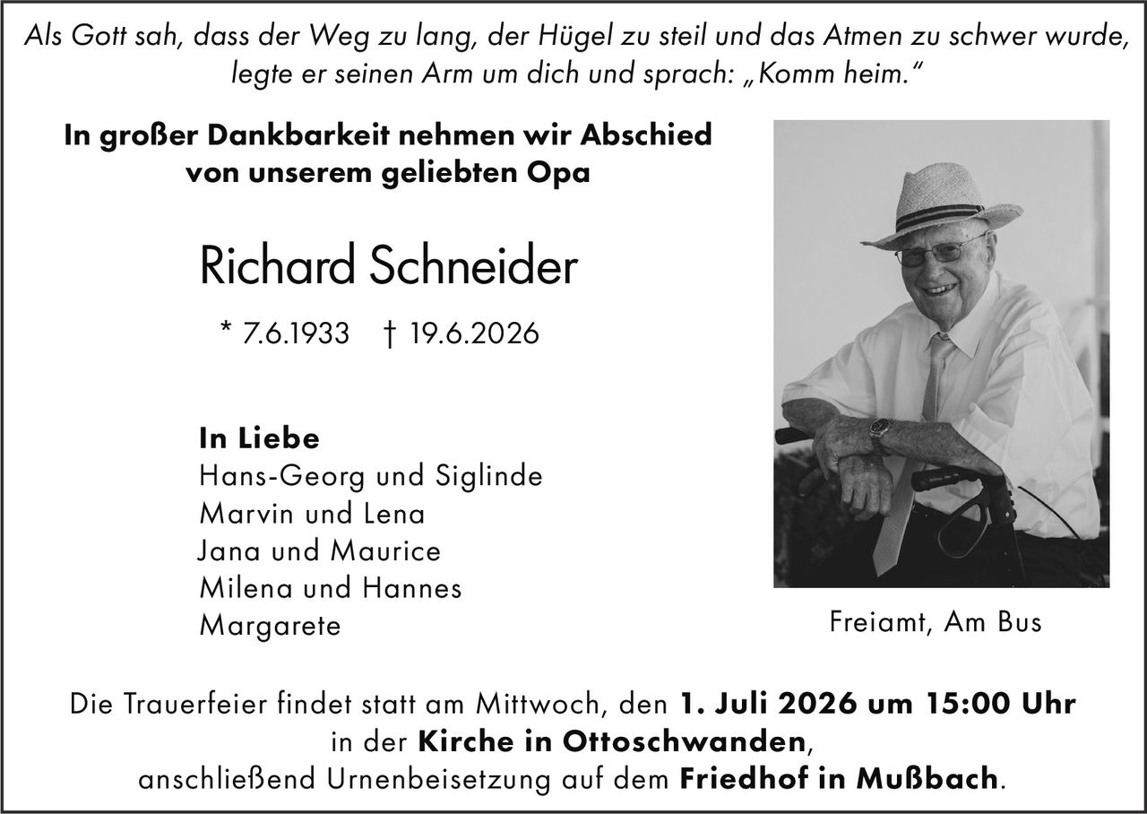 <p><i>Als Gott sah, dass der Weg zu lang, der Hügel zu steil und das Atmen zu schwer wurde, legte er seinen Arm um dich und sprach: „Komm heim."</i></p>

<p><strong>In großer Dankbarkeit nehmen wir Abschied von unserem geliebten Opa</strong></p>

<p><strong>Richard Schneider</strong><br>* 7.6.1933 † 19.6.2026</p>

<p><strong>In Liebe</strong><br>Hans-Georg und Siglinde<br>Marvin und Lena<br>Jana und Maurice<br>Milena und Hannes<br>Margarete</p>

<p>Die Trauerfeier findet statt am Mittwoch, den <strong>1. Juli 2026 um 15:00 Uhr</strong><br>in der <strong>Kirche in Ottoschwanden</strong>,<br>anschließend Urnenbeisetzung auf dem <strong>Friedhof in Mußbach</strong>.</p>

<p>Freiamt, Am Bus</p>
