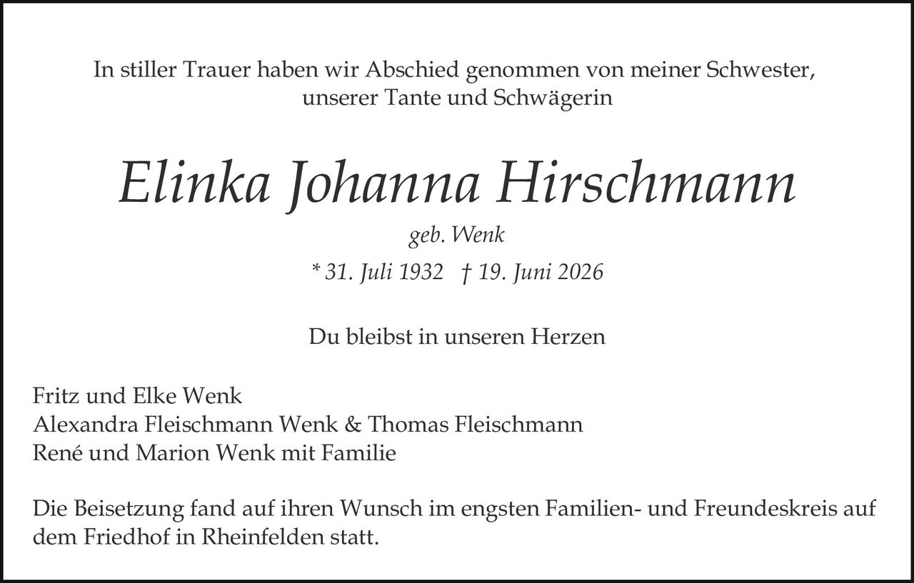 <p>geb. Wenk</p>
<p>* 31. Juli 1932 † 19. Juni 2026</p>
<p>In stiller Trauer haben wir Abschied genommen von meiner Schwester, unserer Tante und Schwägerin</p>
<p>Du bleibst in unseren Herzen</p>
<p>Fritz und Elke Wenk<br/>Alexandra Fleischmann Wenk & Thomas Fleischmann<br/>René und Marion Wenk mit Familie</p>
<p>Die Beisetzung fand auf ihren Wunsch im engsten Familien- und Freundeskreis auf dem Friedhof in Rheinfelden statt.</p>